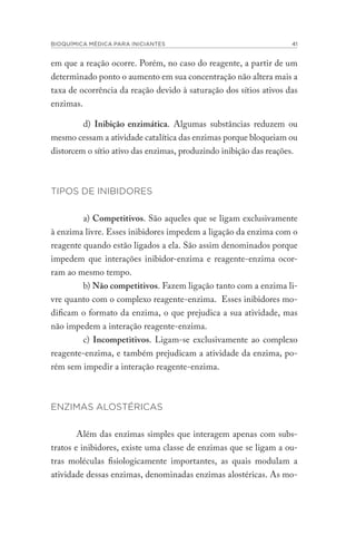 BIOQUÍMICA MÉDICA PARA INICIANTES 41
em que a reação ocorre. Porém, no caso do reagente, a partir de um
determinado ponto o aumento em sua concentração não altera mais a
taxa de ocorrência da reação devido à saturação dos sítios ativos das
enzimas.
d) Inibição enzimática. Algumas substâncias reduzem ou
mesmo cessam a atividade catalítica das enzimas porque bloqueiam ou
distorcem o sítio ativo das enzimas, produzindo inibição das reações.
TIPOS DE INIBIDORES
a) Competitivos. São aqueles que se ligam exclusivamente
à enzima livre. Esses inibidores impedem a ligação da enzima com o
reagente quando estão ligados a ela. São assim denominados porque
impedem que interações inibidor-enzima e reagente-enzima ocor-
ram ao mesmo tempo.
b) Não competitivos. Fazem ligação tanto com a enzima li-
vre quanto com o complexo reagente-enzima. Esses inibidores mo-
dificam o formato da enzima, o que prejudica a sua atividade, mas
não impedem a interação reagente-enzima.
c) Incompetitivos. Ligam-se exclusivamente ao complexo
reagente-enzima, e também prejudicam a atividade da enzima, po-
rém sem impedir a interação reagente-enzima.
ENZIMAS ALOSTÉRICAS
Além das enzimas simples que interagem apenas com subs-
tratos e inibidores, existe uma classe de enzimas que se ligam a ou-
tras moléculas fisiologicamente importantes, as quais modulam a
atividade dessas enzimas, denominadas enzimas alostéricas. As mo-
 