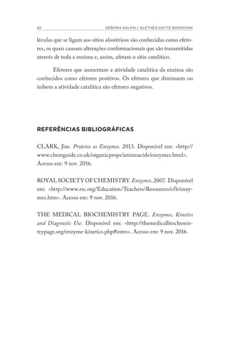 42 DÉBORA DALPAI / ALETHÉA GATTO BARSCHAK
léculas que se ligam aos sítios alostéricos são conhecidas como efeto-
res, os quais causam alterações conformacionais que são transmitidas
através de toda a enzima e, assim, afetam o sítio catalítico.
Efetores que aumentam a atividade catalítica da enzima são
conhecidos como efetores positivos. Os efetores que diminuem ou
inibem a atividade catalítica são efetores negativos.
REFERÊNCIAS BIBLIOGRÁFICAS
CLARK, Jim. Proteins as Enzymes. 2013. Disponível em: <http://
www.chemguide.co.uk/organicprops/aminoacids/enzymes.html>.
Acesso em: 9 nov. 2016.
ROYALSOCIETYOFCHEMISTRY.Enzymes.2007. Disponível
em: <http://www.rsc.org/Education/Teachers/Resources/cfb/enzy-
mes.htm>. Acesso em: 9 nov. 2016.
THE MEDICAL BIOCHEMISTRY PAGE. Enzymes, Kinetics
and Diagnostic Use. Disponível em: <http://themedicalbiochemis-
trypage.org/enzyme-kinetics.php#intro>. Acesso em: 9 nov. 2016.
 