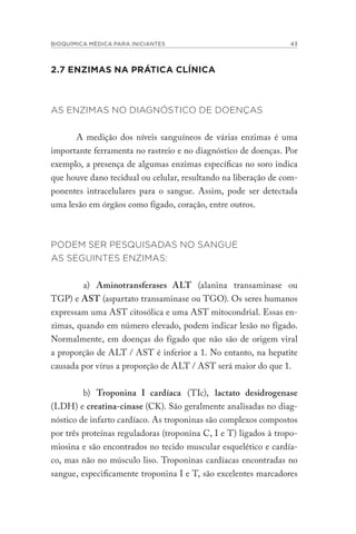 BIOQUÍMICA MÉDICA PARA INICIANTES 43
2.7 ENZIMAS NA PRÁTICA CLÍNICA
AS ENZIMAS NO DIAGNÓSTICO DE DOENÇAS
A medição dos níveis sanguíneos de várias enzimas é uma
importante ferramenta no rastreio e no diagnóstico de doenças. Por
exemplo, a presença de algumas enzimas específicas no soro indica
que houve dano tecidual ou celular, resultando na liberação de com-
ponentes intracelulares para o sangue. Assim, pode ser detectada
uma lesão em órgãos como fígado, coração, entre outros.
PODEM SER PESQUISADAS NO SANGUE
AS SEGUINTES ENZIMAS:
a) Aminotransferases ALT (alanina transaminase ou
TGP) e AST (aspartato transaminase ou TGO). Os seres humanos
expressam uma AST citosólica e uma AST mitocondrial. Essas en-
zimas, quando em número elevado, podem indicar lesão no fígado.
Normalmente, em doenças do fígado que não são de origem viral
a proporção de ALT / AST é inferior a 1. No entanto, na hepatite
causada por vírus a proporção de ALT / AST será maior do que 1.
b) Troponina I cardíaca (TIc), lactato desidrogenase
(LDH) e creatina-cinase (CK). São geralmente analisadas no diag-
nóstico de infarto cardíaco. As troponinas são complexos compostos
por três proteínas reguladoras (troponina C, I e T) ligados à tropo-
miosina e são encontrados no tecido muscular esquelético e cardía-
co, mas não no músculo liso. Troponinas cardíacas encontradas no
sangue, especificamente troponina I e T, são excelentes marcadores
 