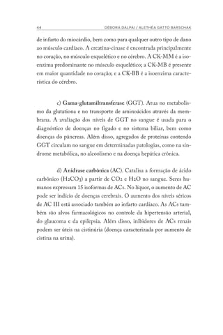 44 DÉBORA DALPAI / ALETHÉA GATTO BARSCHAK
de infarto do miocárdio, bem como para qualquer outro tipo de dano
ao músculo cardíaco. A creatina-cinase é encontrada principalmente
no coração, no músculo esquelético e no cérebro. A CK-MM é a iso-
enzima predominante no músculo esquelético; a CK-MB é presente
em maior quantidade no coração; e a CK-BB é a isoenzima caracte-
rística do cérebro.
c) Gama-glutamiltransferase (GGT). Atua no metabolis-
mo da glutationa e no transporte de aminoácidos através da mem-
brana. A avaliação dos níveis de GGT no sangue é usada para o
diagnóstico de doenças no fígado e no sistema biliar, bem como
doenças do pâncreas. Além disso, agregados de proteínas contendo
GGT circulam no sangue em determinadas patologias, como na sín-
drome metabólica, no alcoolismo e na doença hepática crônica.
d) Anidrase carbônica (AC). Catalisa a formação de ácido
carbônico (H2CO3) a partir de CO2 e H2O no sangue. Seres hu-
manos expressam 15 isoformas de ACs. No líquor, o aumento de AC
pode ser indício de doenças cerebrais. O aumento dos níveis séricos
de AC III está associado também ao infarto cardíaco. As ACs tam-
bém são alvos farmacológicos no controle da hipertensão arterial,
do glaucoma e da epilepsia. Além disso, inibidores de ACs renais
podem ser úteis na cistinúria (doença caracterizada por aumento de
cistina na urina).
 