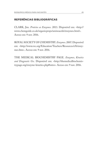 BIOQUÍMICA MÉDICA PARA INICIANTES 45
REFERÊNCIAS BIBLIOGRÁFICAS
CLARK, Jim. Proteins as Enzymes. 2013. Disponível em: <http://
www.chemguide.co.uk/organicprops/aminoacids/enzymes.html>.
Acesso em: 9 nov. 2016.
ROYAL SOCIETY OF CHEMISTRY. Enzymes. 2007. Disponível
em: <http://www.rsc.org/Education/Teachers/Resources/cfb/enzy-
mes.htm>. Acesso em: 9 nov. 2016.
THE MEDICAL BIOCHEMISTRY PAGE. Enzymes, Kinetics
and Diagnostic Use. Disponível em: <http://themedicalbiochemis-
trypage.org/enzyme-kinetics.php#intro>. Acesso em: 9 nov. 2016.
 