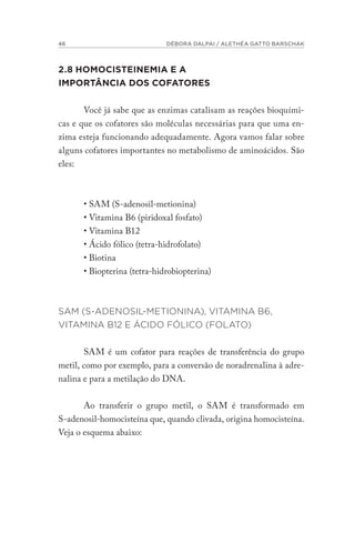 46 DÉBORA DALPAI / ALETHÉA GATTO BARSCHAK
2.8 HOMOCISTEINEMIA E A
IMPORTÂNCIA DOS COFATORES
Você já sabe que as enzimas catalisam as reações bioquími-
cas e que os cofatores são moléculas necessárias para que uma en-
zima esteja funcionando adequadamente. Agora vamos falar sobre
alguns cofatores importantes no metabolismo de aminoácidos. São
eles:
• SAM (S-adenosil-metionina)
• Vitamina B6 (piridoxal fosfato)
• Vitamina B12
• Ácido fólico (tetra-hidrofolato)
• Biotina
• Biopterina (tetra-hidrobiopterina)
SAM (S-ADENOSIL-METIONINA), VITAMINA B6,
VITAMINA B12 E ÁCIDO FÓLICO (FOLATO)
SAM é um cofator para reações de transferência do grupo
metil, como por exemplo, para a conversão de noradrenalina à adre-
nalina e para a metilação do DNA.
Ao transferir o grupo metil, o SAM é transformado em
S-adenosil-homocisteína que, quando clivada, origina homocisteína.
Veja o esquema abaixo:
 