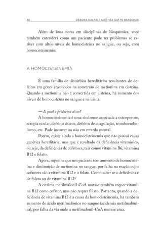 48 DÉBORA DALPAI / ALETHÉA GATTO BARSCHAK
Além de boas notas em disciplinas de Bioquímica, você
também entenderá como um paciente pode ter problemas se es-
tiver com altos níveis de homocisteína no sangue, ou seja, com
homocisteinemia.
A HOMOCISTEINEMIA
É uma família de distúrbios hereditários resultantes de de-
feitos em genes envolvidos na conversão de metionina em cisteína.
Quando a metionina não é convertida em cisteína, há aumento dos
níveis de homocisteína no sangue e na urina.
— E qual o problema disso?
A homocisteinemia é uma síndrome associada a osteoporose,
ectopia ocular, defeitos ósseos, defeitos de coagulação, tromboembo-
lismo, etc. Pode incorrer ou não em retardo mental.
Porém, existe ainda a homocisteinemia que não possui causa
genética hereditária, mas que é resultado da deficiência vitamínica,
ou seja, da deficiência de cofatores, tais como: vitamina B6, vitamina
B12 e folato.
Agora, suponha que um paciente tem aumento de homociste-
ína e diminuição de metionina no sangue, por falha na reação cujos
cofatores são a vitamina B12 e o folato. Como saber se a deficiência é
de folato ou de vitamina B12?
A enzima metilmalonil-CoA mutase também requer vitami-
na B12 como cofator, mas não requer folato. Portanto, quando a de-
ficiência de vitamina B12 é a causa da homocisteinemia, há também
aumento de ácido metilmalônico no sangue (acidemia metilmalôni-
ca), por falha da via onde a metilmalonil-CoA mutase atua.
 