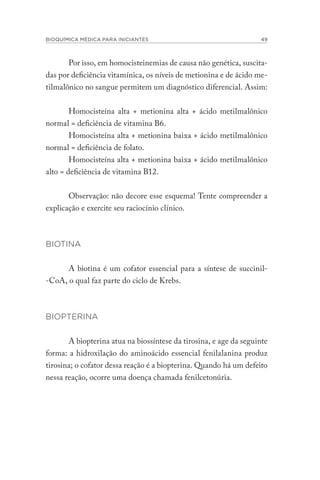 BIOQUÍMICA MÉDICA PARA INICIANTES 49
Por isso, em homocisteinemias de causa não genética, suscita-
das por deficiência vitamínica, os níveis de metionina e de ácido me-
tilmalônico no sangue permitem um diagnóstico diferencial. Assim:
Homocisteína alta + metionina alta + ácido metilmalônico
normal = deficiência de vitamina B6.
Homocisteína alta + metionina baixa + ácido metilmalônico
normal = deficiência de folato.
Homocisteína alta + metionina baixa + ácido metilmalônico
alto = deficiência de vitamina B12.
Observação: não decore esse esquema! Tente compreender a
explicação e exercite seu raciocínio clínico.
BIOTINA
A biotina é um cofator essencial para a síntese de succinil-
-CoA, o qual faz parte do ciclo de Krebs.
BIOPTERINA
A biopterina atua na biossíntese da tirosina, e age da seguinte
forma: a hidroxilação do aminoácido essencial fenilalanina produz
tirosina; o cofator dessa reação é a biopterina. Quando há um defeito
nessa reação, ocorre uma doença chamada fenilcetonúria.
 
