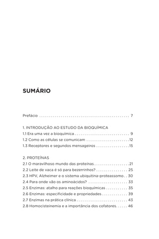 SUMÁRIO
Prefácio .  .  .  .  .  .  .  .  .  .  .  .  .  .  .  .  .  .  .  .  .  .  .  .  .  .  .  .  .  .  .  .  .  .  .  .  .  .  .  .  .  .  .  .  .  .  . 7
1. INTRODUÇÃO AO ESTUDO DA BIOQUÍMICA
1.1 Era uma vez a bioquímica  .  .  .  .  .  .  .  .  .  .  .  .  .  .  .  .  .  .  .  .  .  .  .  .  .  .  .  . 9
1.2 Como as células se comunicam  .  .  .  .  .  .  .  .  .  .  .  .  .  .  .  .  .  .  .  .  . 12
1.3 Receptores e segundos mensageiros  .  .  .  .  .  .  .  .  .  .  .  .  .  .  .  . 15
2. PROTEÍNAS
2.1 O maravilhoso mundo das proteínas  .  .  .  .  .  .  .  .  .  .  .  .  .  .  .  .  . 21
2.2 Leite de vaca é só para bezerrinhos? .  .  .  .  .  .  .  .  .  .  .  .  .  .  .  .  . 25
2.3 HPV, Alzheimer e o sistema ubiquitina-proteassomo  .  . 30
2.4 Para onde vão os aminoácidos? .  .  .  .  .  .  .  .  .  .  .  .  .  .  .  .  .  .  .  .  . 33
2.5 Enzimas: atalho para reações bioquímicas .  .  .  .  .  .  .  .  .  .  .  . 35
2.6 Enzimas: especificidade e propriedades .  .  .  .  .  .  .  .  .  .  .  .  .  . 39
2.7 Enzimas na prática clínica  .  .  .  .  .  .  .  .  .  .  .  .  .  .  .  .  .  .  .  .  .  .  .  .  .  . 43
2.8 Homocisteinemia e a importância dos cofatores .  .  .  .  .  . 46
 