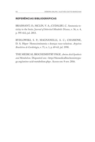 50 DÉBORA DALPAI / ALETHÉA GATTO BARSCHAK
REFERÊNCIAS BIBLIOGRÁFICAS
BRAISSANT, O.; MCLIN, V. A.; CUDALBU, C. Ammonia to-
xicity to the brain. Journal of Inherited Metabolic Disease, v. 36, n. 4,
p. 595-612, jul. 2013.
BYDLOWSKI, S. P.; MAGNANELLI, A. C.; CHAMONE,
D. A. Hiper- Homocisteinemia e doenças vaso-oclusivas. Arquivos
Brasileiros de Cardiologia, v. 71, n. 1, p. 69-63, jul. 1998.
THE MEDICAL BIOCHEMISTRY PAGE. Amino Acid Synthesis
and Metabolism. Disponível em: <http://themedicalbiochemistrypa-
ge.org/amino-acid-metabolism.php>. Acesso em: 8 nov. 2016.
 