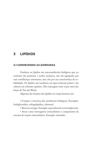 3 LIPÍDIOS
3.1 CONHECENDO AS GORDURAS
Gorduras ou lipídios são macromoléculas biológicas que, ao
contrário das proteínas e ácidos nucleicos, não são agrupadas por
suas semelhanças estruturais, mas sim por sua característica de so-
lubilidade. Os lipídios são insolúveis em água (solvente polar) e são
solúveis em solventes apolares. Eles interagem entre si por meio das
forças de Van der Waals.
Algumas das funções dos lipídios no corpo humano são:
• Compor a estrutura das membranas biológicas. Exemplos:
fosfoglicerídios, esfingolipídios, colesterol.
• Reservar energia. Exemplo: especialmente os triacilgliceróis.
• Atuar como mensageiros extracelulares e componentes de
cascatas de reações intracelulares. Exemplo: esteroides.
 