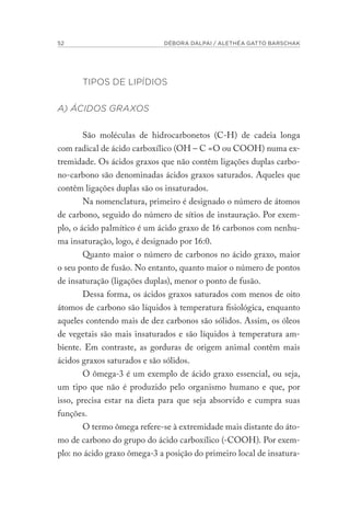 52 DÉBORA DALPAI / ALETHÉA GATTO BARSCHAK
TIPOS DE LIPÍDIOS
A) ÁCIDOS GRAXOS
São moléculas de hidrocarbonetos (C-H) de cadeia longa
com radical de ácido carboxílico (OH – C =O ou COOH) numa ex-
tremidade. Os ácidos graxos que não contêm ligações duplas carbo-
no-carbono são denominadas ácidos graxos saturados. Aqueles que
contêm ligações duplas são os insaturados.
Na nomenclatura, primeiro é designado o número de átomos
de carbono, seguido do número de sítios de instauração. Por exem-
plo, o ácido palmítico é um ácido graxo de 16 carbonos com nenhu-
ma insaturação, logo, é designado por 16:0.
Quanto maior o número de carbonos no ácido graxo, maior
o seu ponto de fusão. No entanto, quanto maior o número de pontos
de insaturação (ligações duplas), menor o ponto de fusão.
Dessa forma, os ácidos graxos saturados com menos de oito
átomos de carbono são líquidos à temperatura fisiológica, enquanto
aqueles contendo mais de dez carbonos são sólidos. Assim, os óleos
de vegetais são mais insaturados e são líquidos à temperatura am-
biente. Em contraste, as gorduras de origem animal contêm mais
ácidos graxos saturados e são sólidos.
O ômega-3 é um exemplo de ácido graxo essencial, ou seja,
um tipo que não é produzido pelo organismo humano e que, por
isso, precisa estar na dieta para que seja absorvido e cumpra suas
funções.
O termo ômega refere-se à extremidade mais distante do áto-
mo de carbono do grupo do ácido carboxílico (-COOH). Por exem-
plo: no ácido graxo ômega-3 a posição do primeiro local de insatura-
 