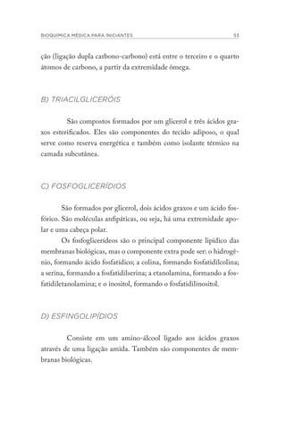 BIOQUÍMICA MÉDICA PARA INICIANTES 53
ção (ligação dupla carbono-carbono) está entre o terceiro e o quarto
átomos de carbono, a partir da extremidade ômega.
B) TRIACILGLICERÓIS
São compostos formados por um glicerol e três ácidos gra-
xos esterificados. Eles são componentes do tecido adiposo, o qual
serve como reserva energética e também como isolante térmico na
camada subcutânea.
C) FOSFOGLICERÍDIOS
São formados por glicerol, dois ácidos graxos e um ácido fos-
fórico. São moléculas anfipáticas, ou seja, há uma extremidade apo-
lar e uma cabeça polar.
Os fosfoglicerídeos são o principal componente lipídico das
membranas biológicas, mas o componente extra pode ser: o hidrogê-
nio, formando ácido fosfatídico; a colina, formando fosfatidilcolina;
a serina, formando a fosfatidilserina; a etanolamina, formando a fos-
fatidiletanolamina; e o inositol, formando o fosfatidilinositol.
D) ESFINGOLIPÍDIOS
Consiste em um amino-álcool ligado aos ácidos graxos
através de uma ligação amida. Também são componentes de mem-
branas biológicas.
 