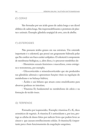 54 DÉBORA DALPAI / ALETHÉA GATTO BARSCHAK
E) CERAS
São formadas por um ácido graxo de cadeia longa e um álcool
alifático de cadeia longa. São impermeabilizantes e protetores de plan-
tas e animais. Exemplo: glândula uropigial de aves, cera de abelha.
F) ESTEROIDES
Não possuem ácidos graxos em sua estrutura. Um esteroide
importante é o colesterol, que possui um grupamento hidroxila polar
que lhe confere um fraco caráter anfipático. O colesterol é componente
de membranas biológicas, e, além disso, é o precursor metabólico de:
- Hormônios sexuais femininos e masculinos, como estróge-
no e testosterona, por exemplo;
- Glicocorticoides e mineralocorticoides que são produzidos
nas glândulas adrenais e apresentam funções vitais na regulação do
metabolismo e no balanço hídrico;
- Ácidos e sais biliares que atuam como emulsificantes para
absorver gorduras no intestino;
- Vitamina D, fundamental no metabolismo do cálcio e na
formação do tecido ósseo.
G) TERPENOS
Formados por isoprenoides. Exemplo: vitaminas E e K, óleos
aromáticos de vegetais. A vitamina E é antioxidante e, por isso, pro-
tege as células de danos feitos por radicais livres que podem levar ao
câncer e que causam envelhecimento celular. A vitamina K é impor-
tante para o bom funcionamento da coagulação sanguínea.
 