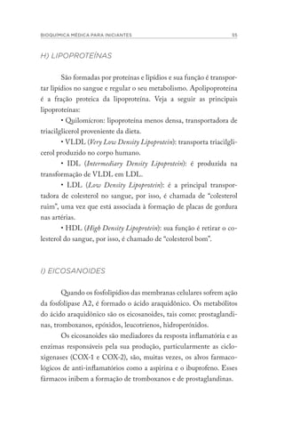 BIOQUÍMICA MÉDICA PARA INICIANTES 55
H) LIPOPROTEÍNAS
São formadas por proteínas e lipídios e sua função é transpor-
tar lipídios no sangue e regular o seu metabolismo. Apolipoproteína
é a fração proteica da lipoproteína. Veja a seguir as principais
lipoproteínas:
• Quilomícron: lipoproteína menos densa, transportadora de
triacilglicerol proveniente da dieta.
• VLDL (Very Low Density Lipoprotein): transporta triacilgli-
cerol produzido no corpo humano.
• IDL (Intermediary Density Lipoprotein): é produzida na
transformação de VLDL em LDL.
• LDL (Low Density Lipoprotein): é a principal transpor-
tadora de colesterol no sangue, por isso, é chamada de “colesterol
ruim”, uma vez que está associada à formação de placas de gordura
nas artérias.
• HDL (High Density Lipoprotein): sua função é retirar o co-
lesterol do sangue, por isso, é chamado de “colesterol bom”.
I) EICOSANOIDES
Quando os fosfolipídios das membranas celulares sofrem ação
da fosfolipase A2, é formado o ácido araquidônico. Os metabólitos
do ácido araquidônico são os eicosanoides, tais como: prostaglandi-
nas, tromboxanos, epóxidos, leucotrienos, hidroperóxidos.
Os eicosanoides são mediadores da resposta inflamatória e as
enzimas responsáveis pela sua produção, particularmente as ciclo-
xigenases (COX-1 e COX-2), são, muitas vezes, os alvos farmaco-
lógicos de anti-inflamatórios como a aspirina e o ibuprofeno. Esses
fármacos inibem a formação de tromboxanos e de prostaglandinas.
 