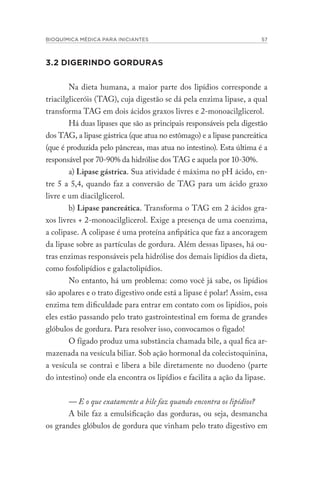 BIOQUÍMICA MÉDICA PARA INICIANTES 57
3.2 DIGERINDO GORDURAS
Na dieta humana, a maior parte dos lipídios corresponde a
triacilgliceróis (TAG), cuja digestão se dá pela enzima lipase, a qual
transforma TAG em dois ácidos graxos livres e 2-monoacilglicerol.
Há duas lipases que são as principais responsáveis pela digestão
dos TAG, a lipase gástrica (que atua no estômago) e a lipase pancreática
(que é produzida pelo pâncreas, mas atua no intestino). Esta última é a
responsável por 70-90% da hidrólise dos TAG e aquela por 10-30%.
a) Lipase gástrica. Sua atividade é máxima no pH ácido, en-
tre 5 a 5,4, quando faz a conversão de TAG para um ácido graxo
livre e um diacilglicerol.
b) Lipase pancreática. Transforma o TAG em 2 ácidos gra-
xos livres + 2-monoacilglicerol. Exige a presença de uma coenzima,
a colipase. A colipase é uma proteína anfipática que faz a ancoragem
da lipase sobre as partículas de gordura. Além dessas lipases, há ou-
tras enzimas responsáveis pela hidrólise dos demais lipídios da dieta,
como fosfolipídios e galactolipídios.
No entanto, há um problema: como você já sabe, os lipídios
são apolares e o trato digestivo onde está a lipase é polar! Assim, essa
enzima tem dificuldade para entrar em contato com os lipídios, pois
eles estão passando pelo trato gastrointestinal em forma de grandes
glóbulos de gordura. Para resolver isso, convocamos o fígado!
O fígado produz uma substância chamada bile, a qual fica ar-
mazenada na vesícula biliar. Sob ação hormonal da colecistoquinina,
a vesícula se contrai e libera a bile diretamente no duodeno (parte
do intestino) onde ela encontra os lipídios e facilita a ação da lipase.
— E o que exatamente a bile faz quando encontra os lipídios?
A bile faz a emulsificação das gorduras, ou seja, desmancha
os grandes glóbulos de gordura que vinham pelo trato digestivo em
 