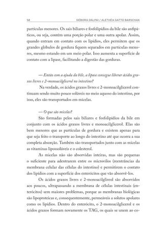 58 DÉBORA DALPAI / ALETHÉA GATTO BARSCHAK
partículas menores. Os sais biliares e fosfolipídios da bile são anfipá-
ticos, ou seja, contém uma porção polar e uma outra apolar. Assim,
quando entram em contato com os lipídios, eles permitem que os
grandes glóbulos de gordura fiquem separados em partículas meno-
res, mesmo estando em um meio polar. Isso aumenta a superfície de
contato com a lipase, facilitando a digestão das gorduras.
— Então com a ajuda da bile, a lipase consegue liberar ácidos gra-
xos livres e 2-monoacilglicerol no intestino?
Na verdade, os ácidos graxos livres e 2-monoacilglicerol con-
tinuam sendo muito pouco solúveis no meio aquoso do intestino, por
isso, eles são transportados em micelas.
— O que são micelas?
São formadas pelos sais biliares e fosfolipídios da bile em
conjunto com os ácidos graxos livres e monoacilglicerol. Elas são
bem menores que as partículas de gordura e existem apenas para
que seja feito o transporte ao longo do intestino até que ocorra a sua
completa absorção. Também são transportados junto com as micelas
as vitaminas lipossolúveis e o colesterol.
As micelas não são absorvidas inteiras, mas são pequenas
o suficiente para adentrarem entre os microvilos (reentrâncias da
membrana celular das células do intestino) e permitirem o contato
dos lipídios com a superfície dos enterócitos que vão absorvê-los.
Os ácidos graxos livres e 2-monoacilglireol são absorvidos
aos poucos, ultrapassando a membrana de células intestinais (en-
terócitos) sem maiores problemas, porque as membranas biológicas
são lipoproteicas e, consequentemente, permeáveis a solutos apolares
como os lipídios. Dentro do enterócito, o 2-monoacilglicerol e os
ácidos graxos formam novamente os TAG, os quais se unem ao co-
 