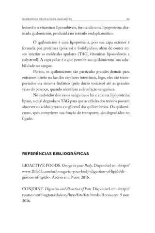 BIOQUÍMICA MÉDICA PARA INICIANTES 59
lesterol e a vitaminas lipossolúveis, formando uma lipoproteína cha-
mada quilomícron, produzida no retículo endoplasmático.
O quilomícron é uma lipoproteína, pois sua capa exterior é
formada por proteínas (polares) e fosfolipídios, além de conter em
seu interior as moléculas apolares (TAG, vitaminas lipossolúveis e
colesterol). A capa polar é o que permite aos quilomícrons sua solu-
bilidade no sangue.
Porém, os quilomícrons são partículas grandes demais para
entrarem direto na luz dos capilares intestinais, logo, eles são trans-
portados via sistema linfático (pelo ducto torácico) até as grandes
veias do pescoço, quando adentram a circulação sanguínea.
No endotélio dos vasos sanguíneos há a enzima lipoproteína
lipase, a qual degrada os TAG para que as células dos tecidos possam
absorver os ácidos graxos e o glicerol dos quilomícrons. Os quilomí-
crons, após cumprirem sua função de transporte, são degradados no
fígado.
REFERÊNCIAS BIBLIOGRÁFICAS
BIOACTIVE FOODS. Omega in your Body. Disponível em <http://
www.1life63.com/en/omega-in-your-body-digestion-of-lipids/di-
gestion-of-lipids>. Acesso em: 9 nov. 2016.
CONJOINT. Digestion and Absortion of Fats. Disponível em: <http://
courses.washington.edu/conj/bess/fats/fats.html>. Acesso em: 9 nov.
2016.
 