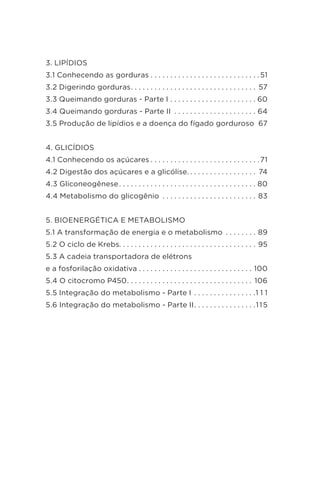 3. LIPÍDIOS
3.1 Conhecendo as gorduras  .  .  .  .  .  .  .  .  .  .  .  .  .  .  .  .  .  .  .  .  .  .  .  .  .  .  . 51
3.2 Digerindo gorduras .  .  .  .  .  .  .  .  .  .  .  .  .  .  .  .  .  .  .  .  .  .  .  .  .  .  .  .  .  .  .  . 57
3.3 Queimando gorduras - Parte I .  .  .  .  .  .  .  .  .  .  .  .  .  .  .  .  .  .  .  .  .  . 60
3.4 Queimando gorduras - Parte II .  .  .  .  .  .  .  .  .  .  .  .  .  .  .  .  .  .  .  .  .  . 64
3.5 Produção de lipídios e a doença do fígado gorduroso . 67
4. GLICÍDIOS
4.1 Conhecendo os açúcares  .  .  .  .  .  .  .  .  .  .  .  .  .  .  .  .  .  .  .  .  .  .  .  .  .  .  . 71
4.2 Digestão dos açúcares e a glicólise.  .  .  .  .  .  .  .  .  .  .  .  .  .  .  .  .  . 74
4.3 Gliconeogênese .  .  .  .  .  .  .  .  .  .  .  .  .  .  .  .  .  .  .  .  .  .  .  .  .  .  .  .  .  .  .  .  .  .  . 80
4.4 Metabolismo do glicogênio .  .  .  .  .  .  .  .  .  .  .  .  .  .  .  .  .  .  .  .  .  .  .  .  . 83
5. BIOENERGÉTICA E METABOLISMO
5.1 A transformação de energia e o metabolismo .  .  .  .  .  .  .  .  . 89
5.2 O ciclo de Krebs .  .  .  .  .  .  .  .  .  .  .  .  .  .  .  .  .  .  .  .  .  .  .  .  .  .  .  .  .  .  .  .  .  .  . 95
5.3 A cadeia transportadora de elétrons
e a fosforilação oxidativa  .  .  .  .  .  .  .  .  .  .  .  .  .  .  .  .  .  .  .  .  .  .  .  .  .  .  .  .  . 100
5.4 O citocromo P450 .  .  .  .  .  .  .  .  .  .  .  .  .  .  .  .  .  .  .  .  .  .  .  .  .  .  .  .  .  .  .  . 106
5.5 Integração do metabolismo - Parte I .  .  .  .  .  .  .  .  .  .  .  .  .  .  .  . 1 1 1
5.6 Integração do metabolismo - Parte II .  .  .  .  .  .  .  .  .  .  .  .  .  .  . 115
 