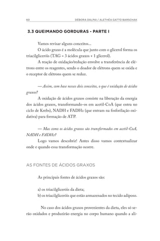 60 DÉBORA DALPAI / ALETHÉA GATTO BARSCHAK
3.3 QUEIMANDO GORDURAS - PARTE I
Vamos revisar alguns conceitos...
O ácido graxo é a molécula que junto com o glicerol forma os
triacilgliceróis (TAG = 3 ácidos graxos + 1 glicerol).
A reação de oxidação/redução envolve a transferência de elé-
trons entre os reagentes, sendo o doador de elétrons quem se oxida e
o receptor de elétrons quem se reduz.
— Assim, com base nesses dois conceitos, o que é oxidação de ácidos
graxos?
A oxidação de ácidos graxos consiste na liberação da energia
dos ácidos graxos, transformando-os em acetil-CoA (que entra no
ciclo de Krebs), NADH e FADH2 (que entram na fosforilação oxi-
dativa) para formação de ATP.
— Mas como os ácidos graxos são transformados em acetil-CoA,
NADH e FADH2?
Logo vamos descobrir! Antes disso vamos contextualizar
onde e quando essa transformação ocorre.
AS FONTES DE ÁCIDOS GRAXOS
As principais fontes de ácidos graxos são:
a) os triacilgliceróis da dieta;
b) os triacilgliceróis que estão armazenados no tecido adiposo.
No caso dos ácidos graxos provenientes da dieta, eles só se-
rão oxidados e produzirão energia no corpo humano quando a ali-
 