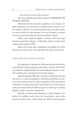 62 DÉBORA DALPAI / ALETHÉA GATTO BARSCHAK
— De onde vêm esses tais corpos cetônicos?
Eles são produzidos pelo fígado, depois da OXIDAÇÃO DE
ÁCIDOS GRAXOS.
Diferentemente dos músculos esqueléticos e do coração, o fí-
gado é “generoso”, pois quando usa os ácidos graxos e produz os cor-
pos cetônicos, libera-os na corrente sanguínea para que sejam usados
em outros tecidos do corpo humano, como, por exemplo, no sistema
nervoso, que não pode parar de funcionar durante o jejum!
Assim, com a ajuda do fígado, os demais tecidos do corpo
humano que preferem glicose, na falta dela, acabam usando corpos
cetônicos para produzir ATP.
Agora você já sabe qual a importância da oxidação dos ácidos
graxos para o nosso corpo, vamos aprender mais sobre esse processo.
OXIDAÇÃO DE ÁCIDOS GRAXOS
Há regulação da oxidação de ácidos graxos pelos hormônios,
especialmente insulina, glucagon, adrenalina e cortisol. Os três últi-
mos induzem a lipólise (quebra do tecido adiposo), enquanto a insu-
lina contribui para a formação de mais tecido adiposo.
Quando glucagon (liberado no jejum), cortisol (que aumenta
seus níveis no estresse fisiológico) e adrenalina (produzida no exer-
cício físico) estão em alta na corrente sanguínea, há lise de gorduras
e liberação de ácidos graxos pelo tecido adiposo. Os ácidos graxos
então são transportados pela albumina para os tecidos que os oxidam
(fígado, coração e músculos esqueléticos).
Quando os ácidos graxos adentram as células hepáticas, eles
podem ser oxidados tanto dentro das mitocôndrias, onde ácidos
graxos de cadeia curta e média entram por difusão passiva, quanto
 