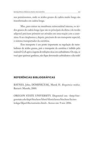 BIOQUÍMICA MÉDICA PARA INICIANTES 63
nos peroxissomos, onde os ácidos graxos de cadeia muito longa são
transformados em cadeia longa.
Mas, para entrar na membrana mitocondrial interna, os áci-
dos graxos de cadeia longa (que são os principais da dieta e do tecido
adiposo) precisam primeiro ser ativados em uma reação com a coen-
zima A no citoplasma e, depois, precisam de um transporte especial,
o sistema transportador da carnitina.
Esse transporte é um ponto importante na regulação do meta-
bolismo de ácidos graxos, pois o transporte da carnitina é inibido pelo
malonil-CoA após a ingesta de refeições ricas em carboidratos. Ou seja, se
você quer queimar gorduras, não fique devorando carboidratos o dia todo!
REFERÊNCIAS BIBLIOGRÁFICAS
BAYNES, John; DOMINICZAK, Marek H. Bioquímica médica.
Barueri: Manole, 2000.
OREGON STATE UNIVERSITY. Disponível em: <http://ore-
gonstate.edu/dept/biochem/hhmi/hhmiclasses/biochem/lectno-
teskga/2kjan14lecturenotes.html>. Acesso em: 9 nov. 2016.
 