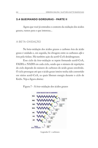 64 DÉBORA DALPAI / ALETHÉA GATTO BARSCHAK
3.4 QUEIMANDO GORDURAS - PARTE II
Agora que você já entendeu o contexto da oxidação dos ácidos
graxos, vamos para o que interessa...
A BETA-OXIDAÇÃO
Na beta-oxidação dos ácidos graxos o carbono beta do ácido
graxo é oxidado e, em seguida, há clivagem entre os carbonos alfa e
beta pela tiolase. Há também ação da acetil-CoA desidrogenase.
Esse ciclo da beta-oxidação se repete formando acetil-CoA,
FADH2 e NADH em cada ciclo, sendo que o número de repetições
do ciclo depende do número de carbonos do ácido graxo envolvido.
O ciclo prossegue até que o ácido graxo inteiro tenha sido convertido
em vários acetil-CoA, os quais liberam energia durante o ciclo de
Krebs. Veja a figura abaixo:
Figura 7 - A beta-oxidação dos ácidos graxos
Legenda: C = carbonos
 