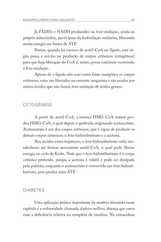BIOQUÍMICA MÉDICA PARA INICIANTES 65
Já FADH2 e NADH produzidos na beta-oxidação, ainda na
própria mitocôndria, participam da fosforilação oxidativa, liberando
muita energia em forma de ATP.
Porém, quando há excesso de acetil-CoA no fígado, este ór-
gão passa a usá-los na produção de corpos cetônicos (cetogênese)
para que haja liberação do CoA e, assim, possa continuar ocorrendo
a beta-oxidação.
Apesar de o fígado não usar como fonte energética os corpos
cetônicos, estes são liberados na corrente sanguínea e são usados por
outros tecidos que não fazem beta-oxidação de ácidos graxos.
CETOGÊNESE
A partir do acetil-CoA, a enzima HMG-CoA sintase pro-
duz HMG-CoA, a qual depois é quebrada originando acetoacetato.
Acetoacetato é um dos corpos cetônicos, que é capaz de produzir os
demais corpos cetônicos: o beta-hidroxibutirato e a acetona.
Nos tecidos extra-hepáticos, o beta-hidroxibutirato sofre me-
tabolismo até formar novamente acetil-CoA, o qual pode liberar
energia no ciclo de Krebs. Note que o beta-hidroxibutirato é o corpo
cetônico preferido, porque a acetona é volátil e pode ser dissipada
pelo pulmão, enquanto o acetoacetato é convertido em beta-hidroxi-
butirato, pois produz mais ATP.
DIABETES
Uma aplicação prática importante da matéria discutida neste
capítulo é a enfermidade chamada diabetes mellitus, doença que cursa
com a deficiência relativa ou completa de insulina. Na cetoacidose
 