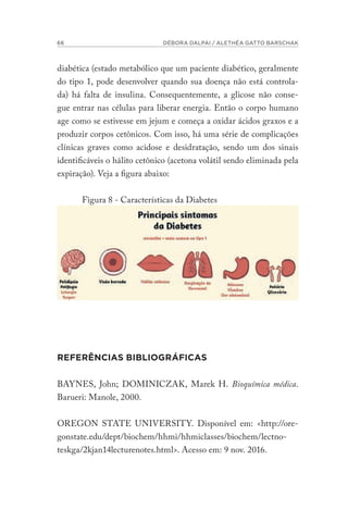 66 DÉBORA DALPAI / ALETHÉA GATTO BARSCHAK
diabética (estado metabólico que um paciente diabético, geralmente
do tipo 1, pode desenvolver quando sua doença não está controla-
da) há falta de insulina. Consequentemente, a glicose não conse-
gue entrar nas células para liberar energia. Então o corpo humano
age como se estivesse em jejum e começa a oxidar ácidos graxos e a
produzir corpos cetônicos. Com isso, há uma série de complicações
clínicas graves como acidose e desidratação, sendo um dos sinais
identificáveis o hálito cetônico (acetona volátil sendo eliminada pela
expiração). Veja a figura abaixo:
Figura 8 - Características da Diabetes
REFERÊNCIAS BIBLIOGRÁFICAS
BAYNES, John; DOMINICZAK, Marek H. Bioquímica médica.
Barueri: Manole, 2000.
OREGON STATE UNIVERSITY. Disponível em: <http://ore-
gonstate.edu/dept/biochem/hhmi/hhmiclasses/biochem/lectno-
teskga/2kjan14lecturenotes.html>. Acesso em: 9 nov. 2016.
 