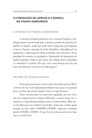 BIOQUÍMICA MÉDICA PARA INICIANTES 67
3.5 PRODUÇÃO DE LIPÍDIOS E A DOENÇA
DO FÍGADO GORDUROSO
A DOENÇA DO FÍGADO GORDUROSO
A doença do fígado gorduroso ou a esteatose hepática é his-
tologicamente caracterizada pelo acúmulo anormal de gotículas de
lipídios no fígado, sendo que pode haver progressão para hepatite
e cirrose. Ocorre o acúmulo de ácido fosfatídico e diacilglicerol nos
hepatócitos e sobrecarga de células estreladas com colesterol. Nessa
patologia há aumento na produção e diminuição da degradação de
lipídios hepáticos. Sabe-se que existe uma relação entre a obesidade
e a resistência à insulina. Ou seja, essa é uma doença que tem por
base uma alteração na síntese de ácidos graxos!
SÍNTESE DE ÁCIDOS GRAXOS
Você pode pensar que a via de síntese de ácidos graxos (AG) é
o inverso da sua via de degradação/oxidação mas, para o seu próprio
bem, as coisas não são tão simples assim no corpo humano...
Essas vias precisam ser muito bem reguladas, por isso ocor-
rem em compartimentos celulares diferentes: a síntese ocorre no ci-
toplasma e a degradação/oxidação ocorre na mitocôndria. Além dis-
so, há diferenças nos cofatores envolvidos, sendo que a síntese gasta
energia, ou seja, oxida o NADPH a NADP+
, enquanto a oxidação
produz NADH e FADH2. O que há em comum entre essas duas
vias é o acetil-CoA.
 