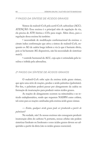 68 DÉBORA DALPAI / ALETHÉA GATTO BARSCHAK
1º PASSO DA SÍNTESE DE ÁCIDOS GRAXOS
Síntese da malonil-CoA pela acetil-CoA carboxilase (ACC).
ATENÇÃO: Essa enzima é o principal sítio de regulação da via,
ela precisa de ATP, biotina e CO2 para reagir. Além disso, para a
regulação dessa enzima há também:
• necessidade de modificação conformacional da enzima: o
citrato induz conformação que ativa a síntese de malonil-CoA, en-
quanto os AG de cadeia longa inibem a via (o que é bastante óbvio,
pois se há bastante AG disponíveis, não há necessidade de sintetizar
mais!);
• controle hormonal da ACC, cuja ação é estimulada pela in-
sulina e inibida pela adrenalina.
2º PASSO DA SÍNTESE DE ÁCIDOS GRAXOS
O malonil-CoA sofre ação da enzima ácido graxo sintase,
que após uma série de reações, produz o ácido palmítico (palmitato).
Por fim, o palmitato poderá passar por alongamento da cadeia ou
formação de insaturações para produzir outros ácidos graxos.
As reações de alongamento ocorrem na mitocôndria e no re-
tículo endoplasmático, sendo que requerem NADPH como cofator,
tal como para as reações catalisadas pela enzima ácido graxo sintase.
— Então, qualquer ácido graxo pode ser produzido a partir de
palmitato?
Na verdade, não! As nossas enzimas não conseguem produzir
insaturação além do carbono 9, portanto, nossas células não podem
sintetizar linoleato ou linolenato e esses ácidos graxos devem ser ad-
quiridos a partir da dieta (são os ácidos graxos essenciais).
 