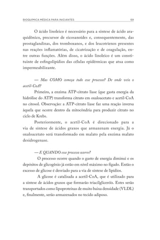 BIOQUÍMICA MÉDICA PARA INICIANTES 69
O ácido linoleico é necessário para a síntese de ácido ara-
quidônico, precursor de eicosanoides e, consequentemente, das
prostaglandinas, dos tromboxanos, e dos leucotrienos presentes
nas reações inflamatórias, de cicatrização e de coagulação, en-
tre outras funções. Além disso, o ácido linoleico é um consti-
tuinte de esfingolipídios das células epidérmicas que atua como
impermeabilizante.
— Mas COMO começa todo esse processo? De onde veio o
acetil-CoA?
Primeiro, a enzima ATP-citrato liase (que gasta energia da
hidrólise do ATP) transforma citrato em oxaloacetato e acetil-CoA
no citosol. Observação: a ATP-citrato liase faz uma reação inversa
àquela que ocorre dentro da mitocôndria para produzir citrato no
ciclo de Krebs.
Posteriormente, o acetil-CoA é direcionado para a
via de síntese de ácidos graxos que armazenam energia. Já o
oxaloacetato será transformado em malato pela enzima malato
desidrogenase.
— E QUANDO esse processo ocorre?
O processo ocorre quando o gasto de energia diminui e os
depósitos de glicogênio já estão em nível máximo no fígado. Então o
excesso de glicose é desviado para a via de síntese de lipídios.
A glicose é catalisada a acetil-CoA, que é utilizado para
a síntese de ácidos graxos que formarão triacilgliceróis. Estes serão
transportados como lipoproteínas de muito baixa densidade (VLDL)
e, finalmente, serão armazenados no tecido adiposo.
 