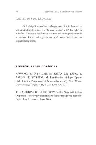 70 DÉBORA DALPAI / ALETHÉA GATTO BARSCHAK
SÍNTESE DE FOSFOLIPÍDIOS
Os fosfolipídios são sintetizados por esterificação de um álco-
ol (principalmente serina, etanolamina e colina) a 1,2-diacilglicerol
3-fosfato. A maioria dos fosfolipídios tem um ácido graxo saturado
no carbono 1 e um ácido graxo insaturado no carbono 2, em um
esqueleto de glicerol.
REFERÊNCIAS BIBLIOGRÁFICAS
KAWANO, Y.; NISHIUMI, S.; SAITO, M.; YANO, Y.;
AZUMA, T.; YOSHIDA, M. Identification of Lipid Species
Linked to the Progression of Non-alcoholic Fatty Liver Disease,
Current Drug Targets, v. 16, n. 2, p. 1293-300, 2015.
THE MEDICAL BIOCHEMISTRY PAGE. Fatty Acid Sythesis.
Disponível em:<http://themedicalbiochemistrypage.org/lipid-syn-
thesis.php>. Acesso em: 9 nov. 2016.
 