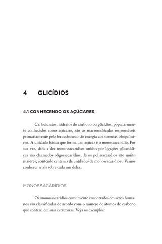4		 GLICÍDIOS
4.1 CONHECENDO OS AÇÚCARES
Carboidratos, hidratos de carbono ou glicídios, popularmen-
te conhecidos como açúcares, são as macromoléculas responsáveis
primariamente pelo fornecimento de energia aos sistemas bioquími-
cos. A unidade básica que forma um açúcar é o monossacarídio. Por
sua vez, dois a dez monossacarídios unidos por ligações glicosídi-
cas são chamados oligossacarídios. Já os polissacarídios são muito
maiores, contendo centenas de unidades de monossacarídios. Vamos
conhecer mais sobre cada um deles.
MONOSSACARÍDIOS
Os monossacarídios comumente encontrados em seres huma-
nos são classificadas de acordo com o número de átomos de carbono
que contêm em suas estruturas. Veja os exemplos:
 