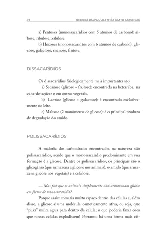 72 DÉBORA DALPAI / ALETHÉA GATTO BARSCHAK
a) Pentoses (monossacarídios com 5 átomos de carbono): ri-
bose, ribulose, xilulose.
b) Hexoses (monossacarídios com 6 átomos de carbono): gli-
cose, galactose, manose, frutose.
DISSACARÍDIOS
Os dissacarídios fisiologicamente mais importantes são:
a) Sacarose (glicose + frutose): encontrada na beterraba, na
cana-de-açúcar e em outros vegetais.
b) Lactose (glicose + galactose): é encontrado exclusiva-
mente no leite.
c) Maltose (2 monômeros de glicose): é o principal produto
de degradação do amido.
POLISSACARÍDIOS
A maioria dos carboidratos encontrados na natureza são
polissacarídios, sendo que o monossacarídio predominante em sua
formação é a glicose. Dentre os polissacarídios, os principais são o
glicogênio (que armazena a glicose nos animais), o amido (que arma-
zena glicose nos vegetais) e a celulose.
— Mas por que os animais simplesmente não armazenam glicose
em forma de monossacarídio?
Porque assim tomaria muito espaço dentro das células e, além
disso, a glicose é uma molécula osmoticamente ativa, ou seja, que
“puxa” muita água para dentro da célula, o que poderia fazer com
que nossas células explodissem! Portanto, há uma forma mais efi-
 