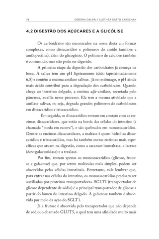 74 DÉBORA DALPAI / ALETHÉA GATTO BARSCHAK
4.2 DIGESTÃO DOS AÇÚCARES E A GLICÓLISE
Os carboidratos são encontrados na nossa dieta em formas
complexas, como dissacarídios e polímeros do amido (amilose e
amilopectina), além do glicogênio. O polímero de celulose também
é consumido, mas não pode ser digerido.
A primeira etapa da digestão dos carboidratos já começa na
boca. A saliva tem um pH ligeiramente ácido (aproximadamente
6,8) e contém a enzima amilase salivar. Já no estômago, o pH ainda
mais ácido contribui para a degradação dos carboidratos. Quando
chega ao intestino delgado, a enzima alfa-amilase, secretada pelo
pâncreas, auxilia nesse processo. Ela tem a mesma atividade que a
amilase salivar, ou seja, degrada grandes polímeros de carboidratos
em dissacarídios e trissacarídios.					
Em seguida, os dissacarídios entram em contato com as en-
zimas dissacaridases, que estão na borda das células do intestino (a
chamada “borda em escova”), e são quebrados em monossacarídios.
Dentre as enzimas dissacaridases, a maltase é quem hidrolisa dissa-
carídios e trissacarídios, mas há também outras enzimas mais espe-
cíficas que atuam na digestão, como a sacarase-isomaltase, a lactase
(beta-galactosidase) e a trealase.
Por fim, restam apenas os monossacarídios (glicose, fruto-
se e galactose) que, por serem moléculas mais simples, podem ser
absorvidos pelas células intestinais. Entretanto, vale lembrar que,
para entrar nas células do intestino, os monossacarídios precisam ser
auxiliados por proteínas transportadoras. SGLT1 (transportador de
glicose dependente de sódio) é o principal transportador de glicose a
partir do lúmen do intestino delgado. A galactose também é absor-
vida por meio da ação do SGLT1.
Já a frutose é absorvida pelo transportador que não depende
de sódio, o chamado GLUT5, o qual tem uma afinidade muito mais
 