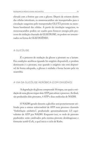 BIOQUÍMICA MÉDICA PARA INICIANTES 75
elevada com a frutose que com a glicose. Depois de estarem dentro
das células intestinais, os monossacarídios são transportados para a
circulação sanguínea pelo transportador GLUT2 presente na mem-
brana basolateral das células. A partir da circulação sanguínea, os
monossacarídios podem ser usados para fornecer energia pelo pro-
cesso de oxidação chamado de GLICÓLISE, ou podem ser armaze-
nados na forma de GLICOGÊNIO.
A GLICÓLISE
É o processo de oxidação da glicose a piruvato ou a lactato.
Em condições aeróbicas (quando há oxigênio disponível), o produto
dominante é o piruvato, mas quando o oxigênio não está disponí-
vel de forma adequada, a glicose é oxidada e forma lactato pela via
anaeróbia.
A VIA DA GLICÓLISE AERÓBICA (COM OXIGÊNIO)
A degradação da glicose compreende 10 etapas, nas quais a oxi-
dação de uma glicose requer dois ATP para ativar o processo. Ao final,
são produzidos dois piruvatos, 4 ATP e duas moléculas de NADH.
				
O NADH gerado durante a glicólise será posteriormente uti-
lizado para a síntese mitocondrial de ATP num processo chamado
“fosforilação oxidativa”, produzindo aproximadamente 2,5 equi-
valentes de ATP por NADH. Enquanto isso, os mols de piruvato
produzidos serão catalisados pela enzima piruvato desidrogenase e
formarão acetil-CoA, a qual inicia o ciclo de Krebs.
 