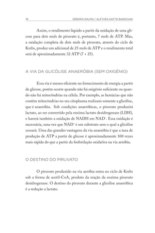 76 DÉBORA DALPAI / ALETHÉA GATTO BARSCHAK
Assim, o rendimento líquido a partir da oxidação de uma gli-
cose para dois mols de piruvato é, portanto, 7 mols de ATP. Mas,
a oxidação completa de dois mols de piruvato, através do ciclo de
Krebs, produz um adicional de 25 mols de ATP e o rendimento total
será de aproximadamente 32 ATP (7 + 25).
A VIA DA GLICÓLISE ANAERÓBIA (SEM OXIGÊNIO)
Essa via é menos eficiente no fornecimento de energia a partir
de glicose, porém ocorre quando não há oxigênio suficiente ou quan-
do não há mitocôndrias na célula. Por exemplo, as hemácias que não
contêm mitocôndrias no seu citoplasma realizam somente a glicólise,
que é anaeróbia. Sob condições anaeróbicas, o piruvato produzirá
lactato, ao ser convertido pela enzima lactato desidrogenase (LDH),
e haverá também a oxidação de NADH em NAD+
. Essa oxidação é
necessária, uma vez que NAD+
é um substrato sem o qual a glicólise
cessará. Uma das grandes vantagens da via anaeróbia é que a taxa de
produção de ATP a partir de glicose é aproximadamente 100 vezes
mais rápida do que a partir da fosforilação oxidativa na via aeróbia.
O DESTINO DO PIRUVATO
O piruvato produzido na via aeróbia entra no ciclo de Krebs
sob a forma de acetil-CoA, produto da reação da enzima piruvato
desidrogenase. O destino do piruvato durante a glicólise anaeróbica
é a redução a lactato.
 