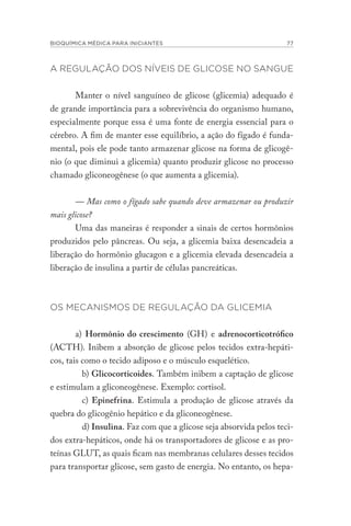BIOQUÍMICA MÉDICA PARA INICIANTES 77
A REGULAÇÃO DOS NÍVEIS DE GLICOSE NO SANGUE
Manter o nível sanguíneo de glicose (glicemia) adequado é
de grande importância para a sobrevivência do organismo humano,
especialmente porque essa é uma fonte de energia essencial para o
cérebro. A fim de manter esse equilíbrio, a ação do fígado é funda-
mental, pois ele pode tanto armazenar glicose na forma de glicogê-
nio (o que diminui a glicemia) quanto produzir glicose no processo
chamado gliconeogênese (o que aumenta a glicemia).
— Mas como o fígado sabe quando deve armazenar ou produzir
mais glicose?
Uma das maneiras é responder a sinais de certos hormônios
produzidos pelo pâncreas. Ou seja, a glicemia baixa desencadeia a
liberação do hormônio glucagon e a glicemia elevada desencadeia a
liberação de insulina a partir de células pancreáticas.
OS MECANISMOS DE REGULAÇÃO DA GLICEMIA
a) Hormônio do crescimento (GH) e adrenocorticotrófico
(ACTH). Inibem a absorção de glicose pelos tecidos extra-hepáti-
cos, tais como o tecido adiposo e o músculo esquelético.
b) Glicocorticoides. Também inibem a captação de glicose
e estimulam a gliconeogênese. Exemplo: cortisol.
c) Epinefrina. Estimula a produção de glicose através da
quebra do glicogênio hepático e da gliconeogênese.
d) Insulina. Faz com que a glicose seja absorvida pelos teci-
dos extra-hepáticos, onde há os transportadores de glicose e as pro-
teínas GLUT, as quais ficam nas membranas celulares desses tecidos
para transportar glicose, sem gasto de energia. No entanto, os hepa-
 