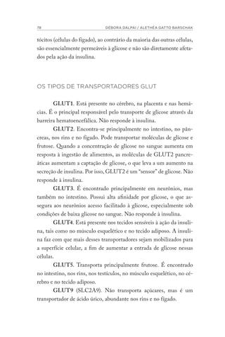 78 DÉBORA DALPAI / ALETHÉA GATTO BARSCHAK
tócitos (células do fígado), ao contrário da maioria das outras células,
são essencialmente permeáveis à glicose e não são diretamente afeta-
dos pela ação da insulina.
OS TIPOS DE TRANSPORTADORES GLUT
GLUT1. Está presente no cérebro, na placenta e nas hemá-
cias. É o principal responsável pelo transporte de glicose através da
barreira hematoencefálica. Não responde à insulina.
GLUT2. Encontra-se principalmente no intestino, no pân-
creas, nos rins e no fígado. Pode transportar moléculas de glicose e
frutose. Quando a concentração de glicose no sangue aumenta em
resposta à ingestão de alimentos, as moléculas de GLUT2 pancre-
áticas aumentam a captação de glicose, o que leva a um aumento na
secreção de insulina. Por isso, GLUT2 é um “sensor” de glicose. Não
responde à insulina.
GLUT3. É encontrado principalmente em neurônios, mas
também no intestino. Possui alta afinidade por glicose, o que as-
segura aos neurônios acesso facilitado à glicose, especialmente sob
condições de baixa glicose no sangue. Não responde à insulina.
GLUT4. Está presente nos tecidos sensíveis à ação da insuli-
na, tais como no músculo esquelético e no tecido adiposo. A insuli-
na faz com que mais desses transportadores sejam mobilizados para
a superfície celular, a fim de aumentar a entrada de glicose nessas
células.
GLUT5. Transporta principalmente frutose. É encontrado
no intestino, nos rins, nos testículos, no músculo esquelético, no cé-
rebro e no tecido adiposo.
GLUT9 (SLC2A9). Não transporta açúcares, mas é um
transportador de ácido úrico, abundante nos rins e no fígado.
 