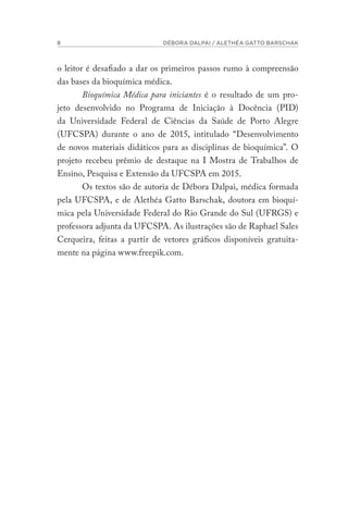 8 DÉBORA DALPAI / ALETHÉA GATTO BARSCHAK
o leitor é desafiado a dar os primeiros passos rumo à compreensão
das bases da bioquímica médica.
Bioquímica Médica para iniciantes é o resultado de um pro-
jeto desenvolvido no Programa de Iniciação à Docência (PID)
da Universidade Federal de Ciências da Saúde de Porto Alegre
(UFCSPA) durante o ano de 2015, intitulado “Desenvolvimento
de novos materiais didáticos para as disciplinas de bioquímica”. O
projeto recebeu prêmio de destaque na I Mostra de Trabalhos de
Ensino, Pesquisa e Extensão da UFCSPA em 2015.
Os textos são de autoria de Débora Dalpai, médica formada
pela UFCSPA, e de Alethéa Gatto Barschak, doutora em bioquí-
mica pela Universidade Federal do Rio Grande do Sul (UFRGS) e
professora adjunta da UFCSPA. As ilustrações são de Raphael Sales
Cerqueira, feitas a partir de vetores gráficos disponíveis gratuita-
mente na página www.freepik.com.
 