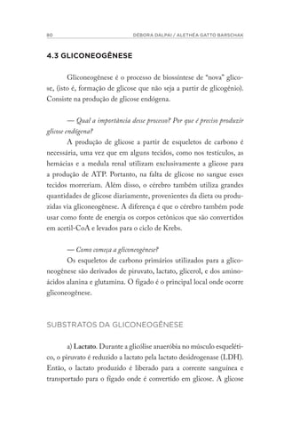 80 DÉBORA DALPAI / ALETHÉA GATTO BARSCHAK
4.3 GLICONEOGÊNESE
Gliconeogênese é o processo de biossíntese de “nova” glico-
se, (isto é, formação de glicose que não seja a partir de glicogênio).
Consiste na produção de glicose endógena.
— Qual a importância desse processo? Por que é preciso produzir
glicose endógena?
A produção de glicose a partir de esqueletos de carbono é
necessária, uma vez que em alguns tecidos, como nos testículos, as
hemácias e a medula renal utilizam exclusivamente a glicose para
a produção de ATP. Portanto, na falta de glicose no sangue esses
tecidos morreriam. Além disso, o cérebro também utiliza grandes
quantidades de glicose diariamente, provenientes da dieta ou produ-
zidas via gliconeogênese. A diferença é que o cérebro também pode
usar como fonte de energia os corpos cetônicos que são convertidos
em acetil-CoA e levados para o ciclo de Krebs.
— Como começa a gliconeogênese?
Os esqueletos de carbono primários utilizados para a glico-
neogênese são derivados de piruvato, lactato, glicerol, e dos amino-
ácidos alanina e glutamina. O fígado é o principal local onde ocorre
gliconeogênese.
SUBSTRATOS DA GLICONEOGÊNESE
a) Lactato. Durante a glicólise anaeróbia no músculo esqueléti-
co, o piruvato é reduzido a lactato pela lactato desidrogenase (LDH).
Então, o lactato produzido é liberado para a corrente sanguínea e
transportado para o fígado onde é convertido em glicose. A glicose
 