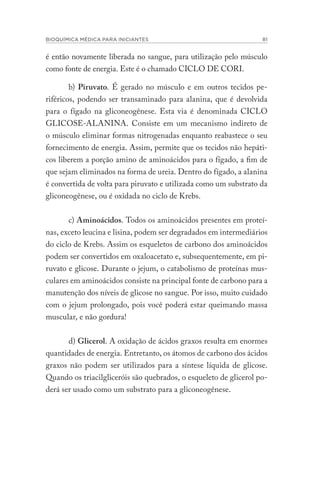 BIOQUÍMICA MÉDICA PARA INICIANTES 81
é então novamente liberada no sangue, para utilização pelo músculo
como fonte de energia. Este é o chamado CICLO DE CORI.
b) Piruvato. É gerado no músculo e em outros tecidos pe-
riféricos, podendo ser transaminado para alanina, que é devolvida
para o fígado na gliconeogênese. Esta via é denominada CICLO
GLICOSE-ALANINA. Consiste em um mecanismo indireto de
o músculo eliminar formas nitrogenadas enquanto reabastece o seu
fornecimento de energia. Assim, permite que os tecidos não hepáti-
cos liberem a porção amino de aminoácidos para o fígado, a fim de
que sejam eliminados na forma de ureia. Dentro do fígado, a alanina
é convertida de volta para piruvato e utilizada como um substrato da
gliconeogênese, ou é oxidada no ciclo de Krebs.
c) Aminoácidos. Todos os aminoácidos presentes em proteí-
nas, exceto leucina e lisina, podem ser degradados em intermediários
do ciclo de Krebs. Assim os esqueletos de carbono dos aminoácidos
podem ser convertidos em oxaloacetato e, subsequentemente, em pi-
ruvato e glicose. Durante o jejum, o catabolismo de proteínas mus-
culares em aminoácidos consiste na principal fonte de carbono para a
manutenção dos níveis de glicose no sangue. Por isso, muito cuidado
com o jejum prolongado, pois você poderá estar queimando massa
muscular, e não gordura!
d) Glicerol. A oxidação de ácidos graxos resulta em enormes
quantidades de energia. Entretanto, os átomos de carbono dos ácidos
graxos não podem ser utilizados para a síntese líquida de glicose.
Quando os triacilgliceróis são quebrados, o esqueleto de glicerol po-
derá ser usado como um substrato para a gliconeogênese.
 