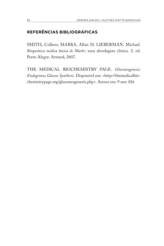 82 DÉBORA DALPAI / ALETHÉA GATTO BARSCHAK
REFERÊNCIAS BIBLIOGRÁFICAS
SMITH, Colleen; MARKS, Allan D; LIEBERMAN, Michael.
Bioquímica médica básica de Marks: uma abordagem clínica. 2. ed.
Porto Alegre: Artmed, 2007.
THE MEDICAL BIOCHEMISTRY PAGE. Gluconeogenesis:
Endogenous Glucose Synthesis. Disponível em: <http://themedicalbio-
chemistrypage.org/gluconeogenesis.php>. Acesso em: 9 nov. 016
 