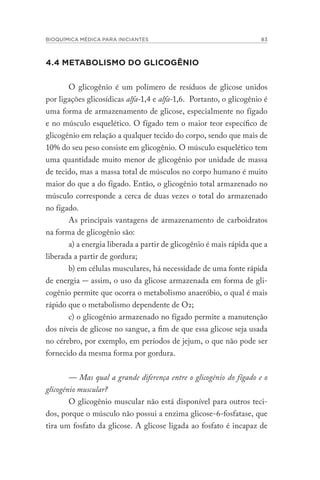 BIOQUÍMICA MÉDICA PARA INICIANTES 83
4.4 METABOLISMO DO GLICOGÊNIO
O glicogênio é um polímero de resíduos de glicose unidos
por ligações glicosídicas alfa-1,4 e alfa-1,6. Portanto, o glicogênio é
uma forma de armazenamento de glicose, especialmente no fígado
e no músculo esquelético. O fígado tem o maior teor específico de
glicogênio em relação a qualquer tecido do corpo, sendo que mais de
10% do seu peso consiste em glicogênio. O músculo esquelético tem
uma quantidade muito menor de glicogênio por unidade de massa
de tecido, mas a massa total de músculos no corpo humano é muito
maior do que a do fígado. Então, o glicogênio total armazenado no
músculo corresponde a cerca de duas vezes o total do armazenado
no fígado.
As principais vantagens de armazenamento de carboidratos
na forma de glicogênio são:
a) a energia liberada a partir de glicogênio é mais rápida que a
liberada a partir de gordura;
b) em células musculares, há necessidade de uma fonte rápida
de energia - assim, o uso da glicose armazenada em forma de gli-
cogênio permite que ocorra o metabolismo anaeróbio, o qual é mais
rápido que o metabolismo dependente de O2;
c) o glicogênio armazenado no fígado permite a manutenção
dos níveis de glicose no sangue, a fim de que essa glicose seja usada
no cérebro, por exemplo, em períodos de jejum, o que não pode ser
fornecido da mesma forma por gordura.
— Mas qual a grande diferença entre o glicogênio do fígado e o
glicogênio muscular?
O glicogênio muscular não está disponível para outros teci-
dos, porque o músculo não possui a enzima glicose-6-fosfatase, que
tira um fosfato da glicose. A glicose ligada ao fosfato é incapaz de
 