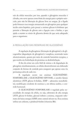 84 DÉBORA DALPAI / ALETHÉA GATTO BARSCHAK
sair da célula muscular; por isso, quando o glicogênio muscular é
clivado, este serve apenas como fonte de energia para o próprio mús-
culo, pois não há liberação de glicose livre no sangue. Já o fígado
pode fornecer essa energia armazenada em glicogênio para qualquer
tecido extra-hepático, pois possui a enzima glicose-6-fosfatase que
permite a liberação de glicose sem a ligação com o fosfato, o que
ajuda a manter os níveis de glicemia dentro do que seria adequado
para o organismo.
A REGULAÇÃO DAS RESERVAS DE GLICOGÊNIO
A regulação da glicogênese (formação de glicogênio) e da gli-
cogenólise (degradação de glicogênio) é complexa, ocorrendo tanto
alostericamente, quanto por meio de controle hormônio-receptor, o
que resulta em fosforilação de proteínas ou desfosforilação.
A fim de evitar um ciclo fútil de síntese e de degradação de
glicogênio simultaneamente, as células desenvolveram um elaborado
conjunto de formas de controle para assegurar que apenas uma via
permaneça ativa de cada vez.
A regulação ocorre nas enzimas GLICOGÊNIO-
FOSFORILASE e GLICOGÊNIO SINTASE, e envolve fatores
alostéricos (ATP, glicose-6-fosfato, AMP – adenosina monofosfa-
to), modificação covalente de enzimas e, em última análise, o con-
trole hormonal.
A GLICOGÊNIO FOSFORILASE é regulada pelas ne-
cessidades de energia da célula, ou seja, substratos de alta energia
(ATP, glicose-6-fosfato, glicose) inibem a enzima, enquanto subs-
tratos de baixa energia (AMP, entre outros) ativam-na. Essa enzima
utiliza um cofactor, o piridoxal-fosfato (vitamina B6).
 