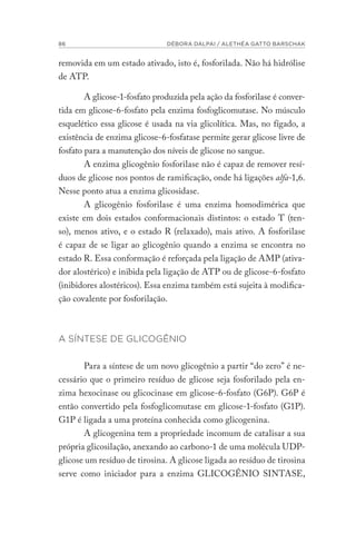 86 DÉBORA DALPAI / ALETHÉA GATTO BARSCHAK
removida em um estado ativado, isto é, fosforilada. Não há hidrólise
de ATP.
A glicose-1-fosfato produzida pela ação da fosforilase é conver-
tida em glicose-6-fosfato pela enzima fosfoglicomutase. No músculo
esquelético essa glicose é usada na via glicolítica. Mas, no fígado, a
existência de enzima glicose-6-fosfatase permite gerar glicose livre de
fosfato para a manutenção dos níveis de glicose no sangue.
A enzima glicogênio fosforilase não é capaz de remover resí-
duos de glicose nos pontos de ramificação, onde há ligações alfa-1,6.
Nesse ponto atua a enzima glicosidase.
A glicogênio fosforilase é uma enzima homodimérica que
existe em dois estados conformacionais distintos: o estado T (ten-
so), menos ativo, e o estado R (relaxado), mais ativo. A fosforilase
é capaz de se ligar ao glicogênio quando a enzima se encontra no
estado R. Essa conformação é reforçada pela ligação de AMP (ativa-
dor alostérico) e inibida pela ligação de ATP ou de glicose-6-fosfato
(inibidores alostéricos). Essa enzima também está sujeita à modifica-
ção covalente por fosforilação.
A SÍNTESE DE GLICOGÊNIO
Para a síntese de um novo glicogênio a partir “do zero” é ne-
cessário que o primeiro resíduo de glicose seja fosforilado pela en-
zima hexocinase ou glicocinase em glicose-6-fosfato (G6P). G6P é
então convertido pela fosfoglicomutase em glicose-1-fosfato (G1P).
G1P é ligada a uma proteína conhecida como glicogenina.
A glicogenina tem a propriedade incomum de catalisar a sua
própria glicosilação, anexando ao carbono-1 de uma molécula UDP-
glicose um resíduo de tirosina. A glicose ligada ao resíduo de tirosina
serve como iniciador para a enzima GLICOGÊNIO SINTASE,
 