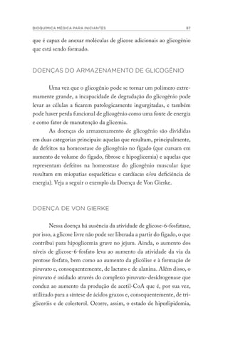 BIOQUÍMICA MÉDICA PARA INICIANTES 87
que é capaz de anexar moléculas de glicose adicionais ao glicogênio
que está sendo formado.
DOENÇAS DO ARMAZENAMENTO DE GLICOGÊNIO
Uma vez que o glicogênio pode se tornar um polímero extre-
mamente grande, a incapacidade de degradação do glicogênio pode
levar as células a ficarem patologicamente ingurgitadas, e também
pode haver perda funcional de glicogênio como uma fonte de energia
e como fator de manutenção da glicemia.
As doenças do armazenamento de glicogênio são divididas
em duas categorias principais: aquelas que resultam, principalmente,
de defeitos na homeostase do glicogênio no fígado (que cursam em
aumento de volume do fígado, fibrose e hipoglicemia) e aquelas que
representam defeitos na homeostase do glicogênio muscular (que
resultam em miopatias esqueléticas e cardíacas e/ou deficiência de
energia). Veja a seguir o exemplo da Doença de Von Gierke.
DOENÇA DE VON GIERKE
Nessa doença há ausência da atividade de glicose-6-fosfatase,
por isso, a glicose livre não pode ser liberada a partir do fígado, o que
contribui para hipoglicemia grave no jejum. Ainda, o aumento dos
níveis de glicose-6-fosfato leva ao aumento da atividade da via da
pentose fosfato, bem como ao aumento da glicólise e à formação de
piruvato e, consequentemente, de lactato e de alanina. Além disso, o
piruvato é oxidado através do complexo piruvato-desidrogenase que
conduz ao aumento da produção de acetil-CoA que é, por sua vez,
utilizado para a síntese de ácidos graxos e, consequentemente, de tri-
gliceróis e de colesterol. Ocorre, assim, o estado de hiperlipidemia,
 