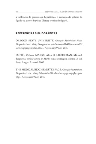 88 DÉBORA DALPAI / ALETHÉA GATTO BARSCHAK
a infiltração de gordura em hepatócitos, o aumento do volume do
fígado e a cirrose hepática (fibrose crônica do fígado).
REFERÊNCIAS BIBLIOGRÁFICAS
OREGON STATE UNIVERSITY. Glycogen Metabolism Notes.
Disponível em: <http://oregonstate.edu/instruct/bb450/summer09/
lecture/glycogennotes.html>. Acesso em: 9 nov. 2016.
SMITH, Colleen; MARKS, Allan D; LIEBERMAN, Michael.
Bioquímica médica básica de Marks: uma abordagem clínica. 2. ed.
Porto Alegre: Artmed, 2007.
THE MEDICAL BIOCHEMISTRY PAGE. Glycogen Metabolism.
Disponível em: <http://themedicalbiochemistrypage.org/glycogen.
php>. Acesso em: 9 nov. 2016.
 