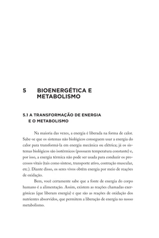 5		 BIOENERGÉTICA E
METABOLISMO
5.1 A TRANSFORMAÇÃO DE ENERGIA
E O METABOLISMO
Na maioria das vezes, a energia é liberada na forma de calor.
Sabe-se que os sistemas não biológicos conseguem usar a energia do
calor para transformá-la em energia mecânica ou elétrica; já os sis-
temas biológicos são isotérmicos (possuem temperatura constante) e,
por isso, a energia térmica não pode ser usada para conduzir os pro-
cessos vitais (tais como síntese, transporte ativo, contração muscular,
etc.). Diante disso, os seres vivos obtêm energia por meio de reações
de oxidação.
Bem, você certamente sabe que a fonte de energia do corpo
humano é a alimentação. Assim, existem as reações chamadas exer-
gônicas (que liberam energia) e que são as reações de oxidação dos
nutrientes absorvidos, que permitem a liberação de energia no nosso
metabolismo.
 