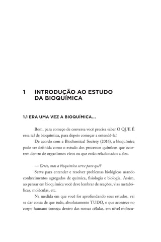 1 INTRODUÇÃO AO ESTUDO
DA BIOQUÍMICA
1.1 ERA UMA VEZ A BIOQUÍMICA...
Bom, para começo de conversa você precisa saber O QUE É
essa tal de bioquímica, para depois começar a entendê-la!
De acordo com a Biochemical Society (2016), a bioquímica
pode ser definida como o estudo dos processos químicos que ocor-
rem dentro de organismos vivos ou que estão relacionados a eles.
— Certo, mas a bioquímica serve para quê?
Serve para entender e resolver problemas biológicos usando
conhecimentos agregados de química, fisiologia e biologia. Assim,
ao pensar em bioquímica você deve lembrar de reações, vias metabó-
licas, moléculas, etc.
Na medida em que você for aprofundando seus estudos, vai
se dar conta de que tudo, absolutamente TUDO, o que acontece no
corpo humano começa dentro das nossas células, em nível molecu-
 