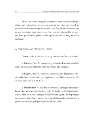 90 DÉBORA DALPAI / ALETHÉA GATTO BARSCHAK
Então, ao acoplar reações exergônicas com reações endergô-
nicas (que consomem energia), os seres vivos criam um complexo
mecanismo de rotas bioquímicas para, por fim, obter a homeostasia
de que precisam para sobreviver. Por meio de intermediários me-
tabólicos partilhados pelas reações químicas, outras reações vitais
ocorrem.
A ENERGIA NO METABOLISMO
Como, então, transcorre a energia no metabolismo humano?
a) Primeira fase. As moléculas grandes de alimentos são divi-
didas em unidades menores. Não há energia útil liberada.
b) Segunda fase. As moléculas pequenas são degradadas pro-
duzindo algumas unidades de importância metabólica, como acetil-
-CoA e certa quantia de ATP.
c) Terceira fase. As vias finais comuns da oxidação de molécu-
las de diversos combustíveis são o ciclo de Krebs e a fosforilação oxi-
dativa. Mais de 90% da geração de ATP ocorre a partir da degradação
de produtos alimentares dentro da organela chamada mitocôndria, a
grande responsável pela produção de ATP na célula.
 