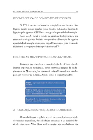 BIOQUÍMICA MÉDICA PARA INICIANTES 91
BIOENERGÉTICA DE COMPOSTOS DE FOSFATO
O ATP é a moeda universal de energia livre em sistemas bio-
lógicos, devido às suas ligações com o fosfato. A hidrólise (quebra de
ligações pela água) de ATP libera uma grande quantidade de energia.
Além do ATP, há o fosfato de creatina (fosfocreatina), um
reservatório de grupos fosforila que permite a liberação de alguma
quantidade de energia no músculo esquelético, o qual pode transferir
facilmente o seu grupo fosfato para formar ATP.
MOLÉCULAS TRANSPORTADORAS UNIVERSAIS
Processos que envolvem a transferência de elétrons são de
imensa importância bioquímica, como ocorre nas reações de oxida-
ção-redução. Nessas reações são transferidos elétrons de um doador
para um receptor de elétrons. Assim, temos o seguinte quadro:
A REGULAÇÃO DOS PROCESSOS METABÓLICOS
O metabolismo é regulado através do controle da quantidade
de enzimas específicas, das atividades catalíticas e da acessibilida-
de de substratos. Além disso, muitas reações do metabolismo são
 