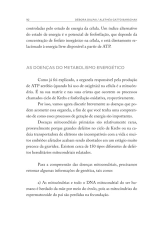 92 DÉBORA DALPAI / ALETHÉA GATTO BARSCHAK
controladas pelo estado de energia da célula. Um índice alternativo
do estado de energia é o potencial de fosforilação, que depende da
concentração de fosfato inorgânico na célula, e está diretamente re-
lacionado à energia livre disponível a partir de ATP.
AS DOENÇAS DO METABOLISMO ENERGÉTICO
Como já foi explicado, a organela responsável pela produção
de ATP aeróbio (quando há uso de oxigênio) na célula é a mitocôn-
dria. É na sua matriz e nas suas cristas que ocorrem os processos
chamados ciclo de Krebs e fosforilação oxidativa, respectivamente.
Por isso, vamos agora discutir brevemente as doenças que po-
dem acometer essa organela, a fim de que você tenha uma compreen-
são de como esses processos de geração de energia são importantes.
Doenças mitocondriais primárias são relativamente raras,
provavelmente porque grandes defeitos no ciclo de Krebs ou na ca-
deia transportadora de elétrons são incompatíveis com a vida e mui-
tos embriões afetados acabam sendo abortados em um estágio muito
precoce da gravidez. Existem cerca de 150 tipos diferentes de defei-
tos hereditários mitocondriais relatados.
Para a compreensão das doenças mitocondriais, precisamos
retomar algumas informações de genética, tais como:
a) As mitocôndrias e todo o DNA mitocondrial do ser hu-
mano é herdado da mãe por meio do óvulo, pois as mitocôndrias do
espermatozoide do pai são perdidas na fecundação.
 